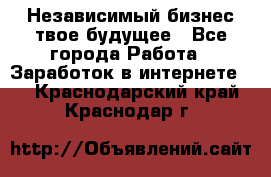 Независимый бизнес-твое будущее - Все города Работа » Заработок в интернете   . Краснодарский край,Краснодар г.